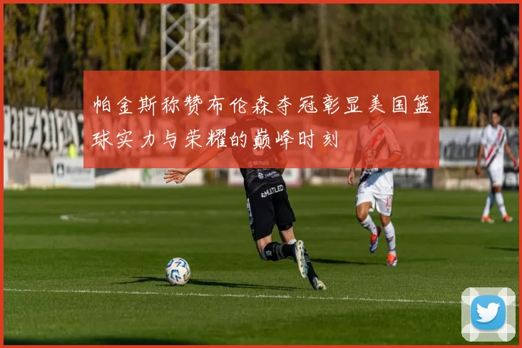帕金斯称赞布伦森夺冠彰显美国篮球实力与荣耀的巅峰时刻