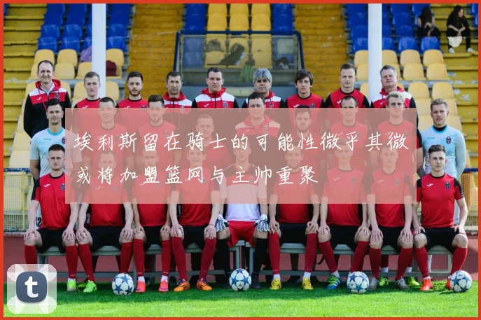 埃利斯留在骑士的可能性微乎其微或将加盟篮网与主帅重聚