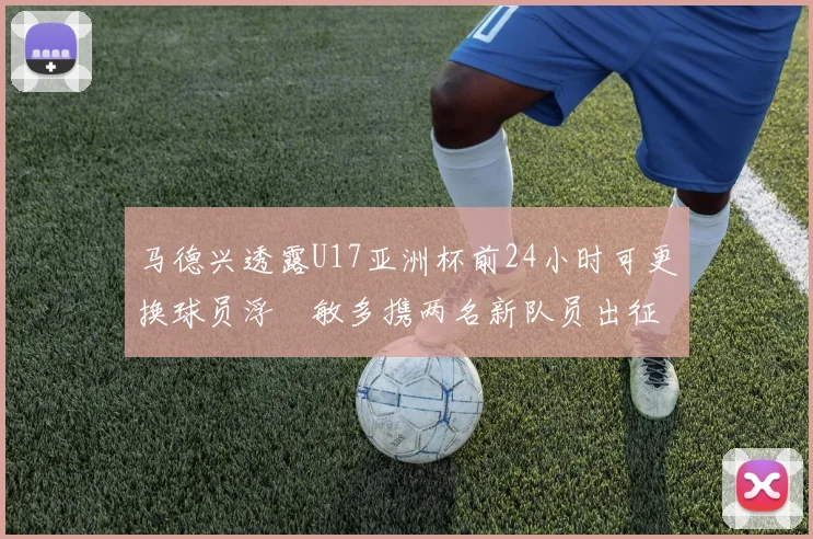 马德兴透露U17亚洲杯前24小时可更换球员浮嶋敏多携两名新队员出征