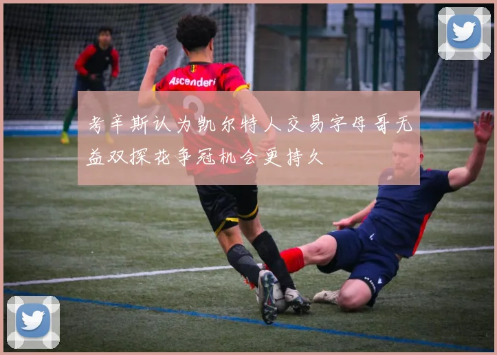 考辛斯认为凯尔特人交易字母哥无益双探花争冠机会更持久
