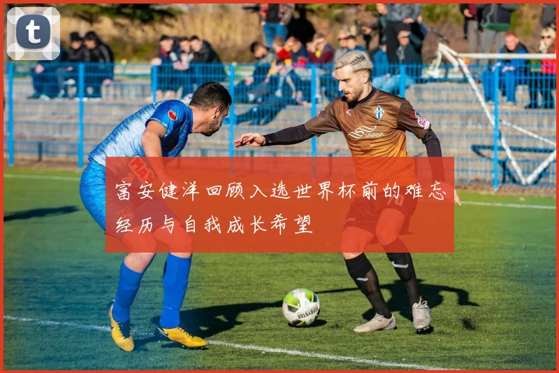 富安健洋回顾入选世界杯前的难忘经历与自我成长希望