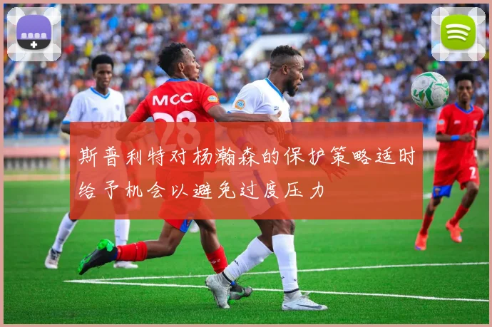 斯普利特对杨瀚森的保护策略适时给予机会以避免过度压力