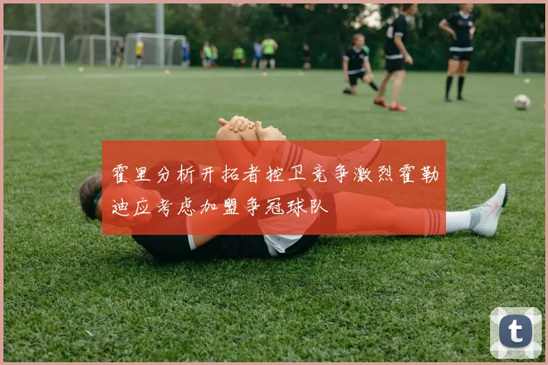 霍里分析开拓者控卫竞争激烈霍勒迪应考虑加盟争冠球队
