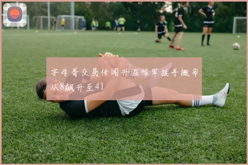 字母哥交易传闻升温绿军接手概率从8飙升至41
