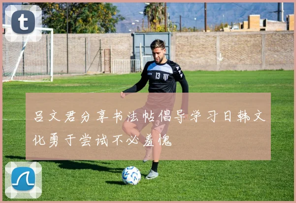 吕文君分享书法帖倡导学习日韩文化勇于尝试不必羞愧