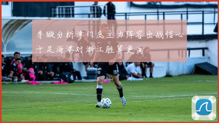 李璇分析津门虎主力阵容出战信心十足海港对浙江胜算更高