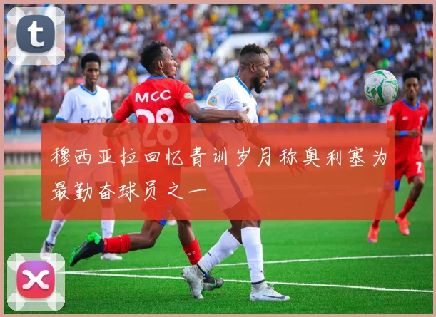 穆西亚拉回忆青训岁月称奥利塞为最勤奋球员之一
