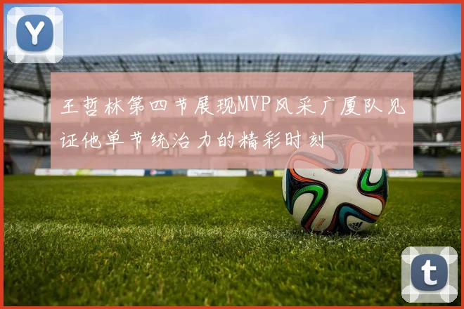 王哲林第四节展现MVP风采广厦队见证他单节统治力的精彩时刻