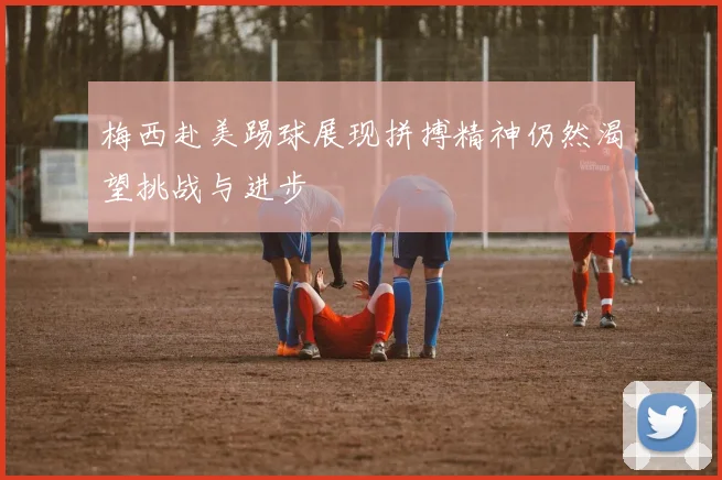 梅西赴美踢球展现拼搏精神仍然渴望挑战与进步