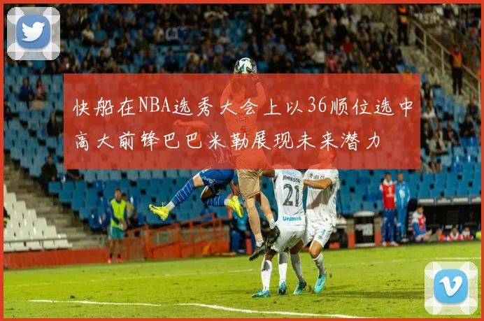快船在NBA选秀大会上以36顺位选中高大前锋巴巴米勒展现未来潜力